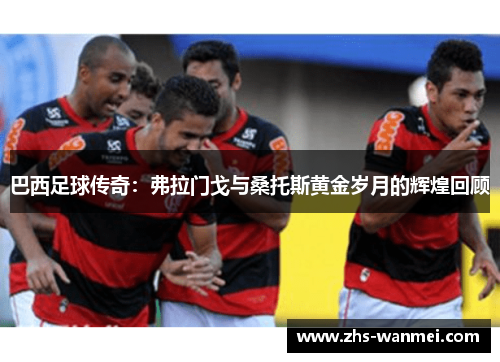 巴西足球传奇：弗拉门戈与桑托斯黄金岁月的辉煌回顾
