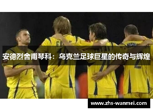 安德烈舍甫琴科：乌克兰足球巨星的传奇与辉煌